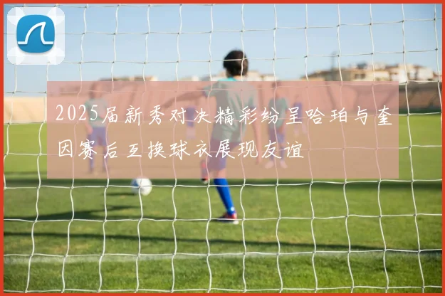 2025届新秀对决精彩纷呈哈珀与奎因赛后互换球衣展现友谊