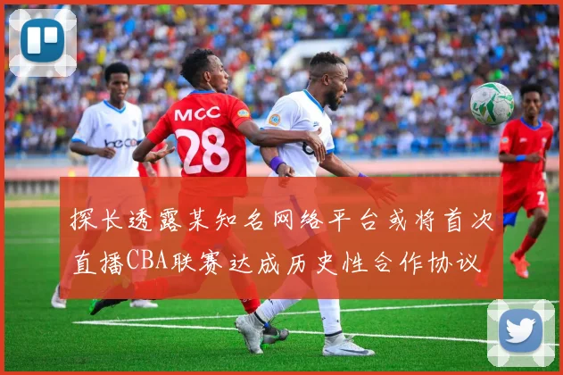 探长透露某知名网络平台或将首次直播CBA联赛达成历史性合作协议