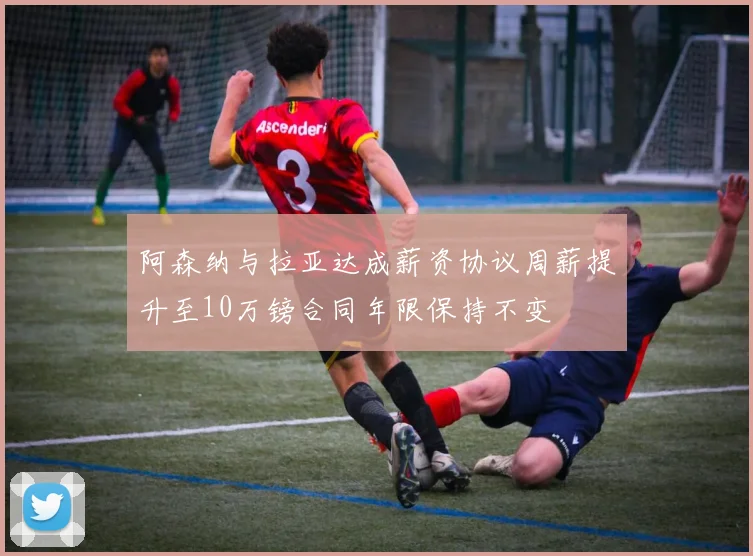 阿森纳与拉亚达成薪资协议周薪提升至10万镑合同年限保持不变