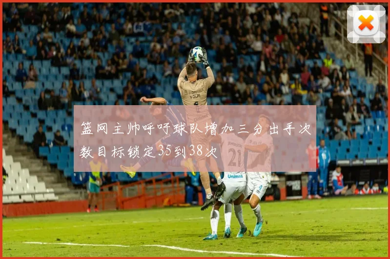 篮网主帅呼吁球队增加三分出手次数目标锁定35到38次