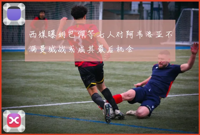 西媒曝姆巴佩等七人对阿韦洛亚不满曼城战或成其最后机会