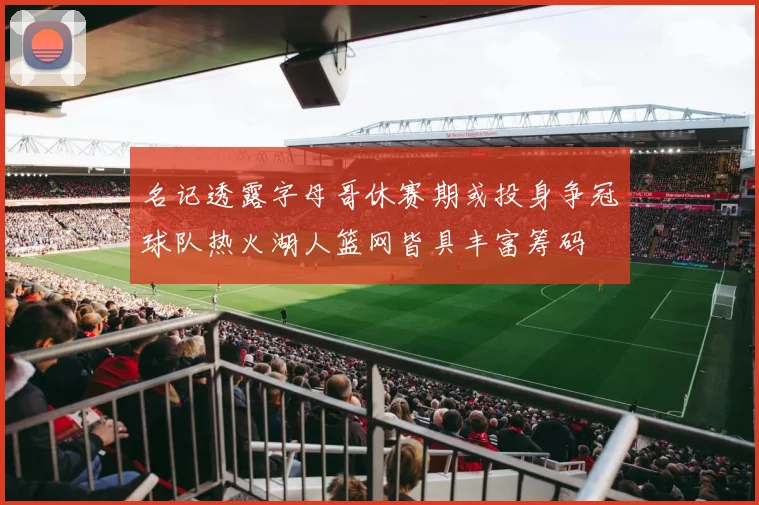名记透露字母哥休赛期或投身争冠球队热火湖人篮网皆具丰富筹码