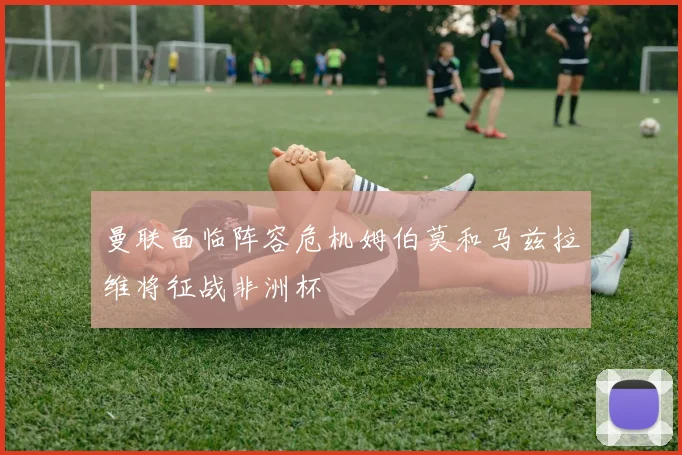 曼联面临阵容危机姆伯莫和马兹拉维将征战非洲杯