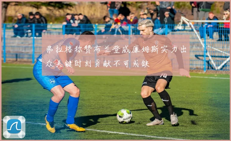 弗拉格称赞布兰登威廉姆斯实力出众关键时刻贡献不可或缺