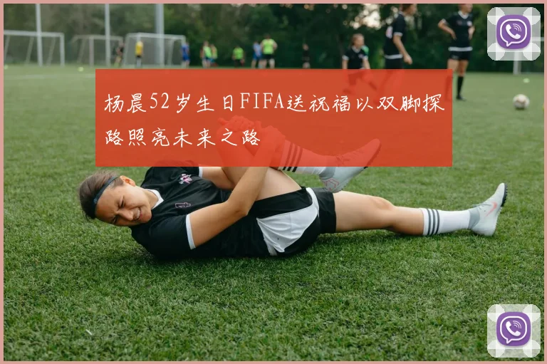 杨晨52岁生日FIFA送祝福以双脚探路照亮未来之路