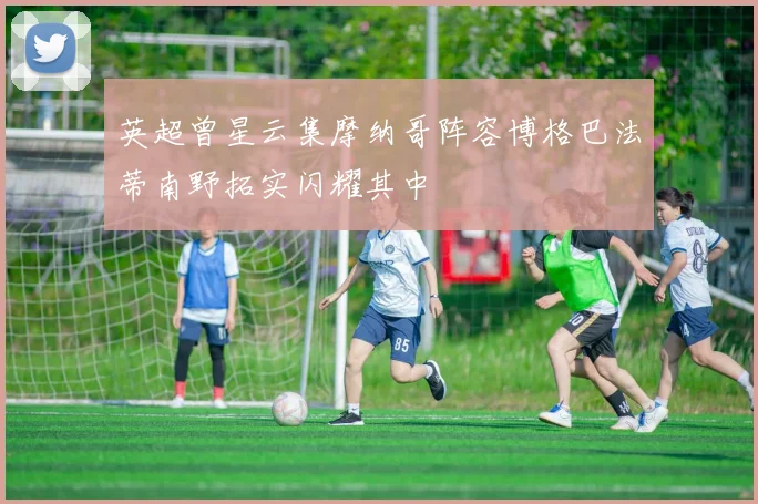 英超曾星云集摩纳哥阵容博格巴法蒂南野拓实闪耀其中