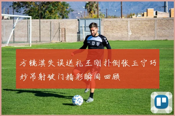 方镜淇失误送礼王刚扑倒张玉宁巧妙吊射破门精彩瞬间回顾
