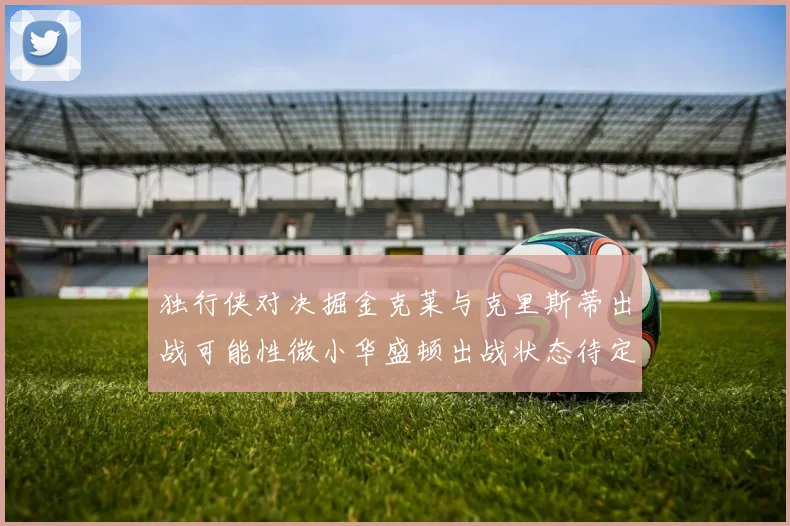 独行侠对决掘金克莱与克里斯蒂出战可能性微小华盛顿出战状态待定