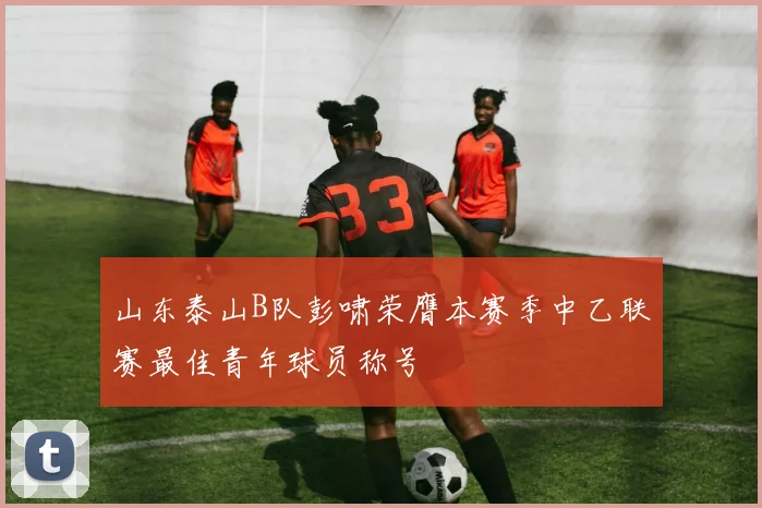 山东泰山B队彭啸荣膺本赛季中乙联赛最佳青年球员称号