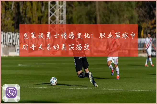 克莱谈勇士情感变化：职业篮球中对手关系的真实感受
