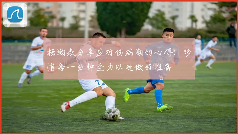 杨瀚森分享应对伤病潮的心得：珍惜每一分钟全力以赴做好准备
