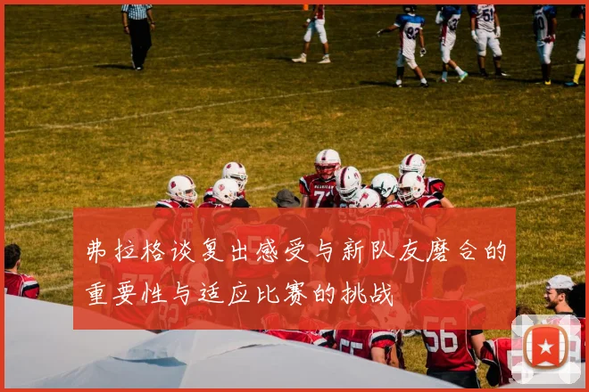 弗拉格谈复出感受与新队友磨合的重要性与适应比赛的挑战