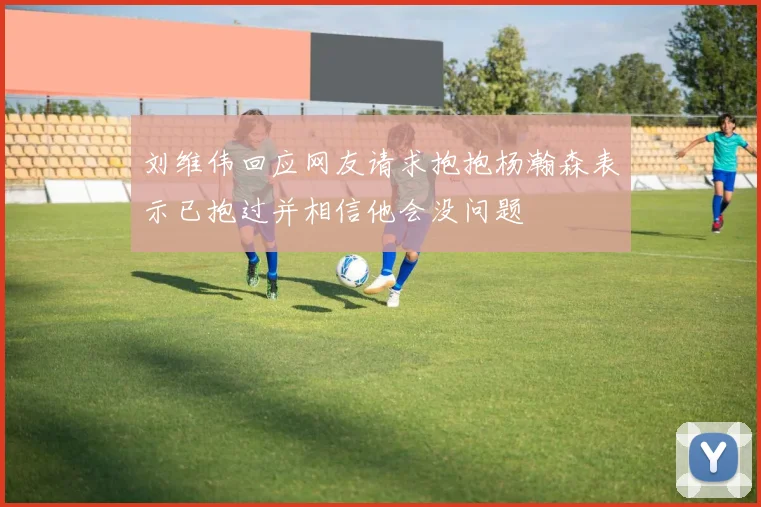 刘维伟回应网友请求抱抱杨瀚森表示已抱过并相信他会没问题