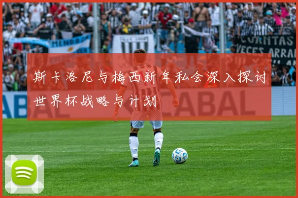 斯卡洛尼与梅西新年私会深入探讨世界杯战略与计划