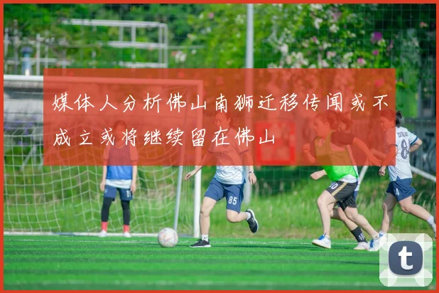 媒体人分析佛山南狮迁移传闻或不成立或将继续留在佛山