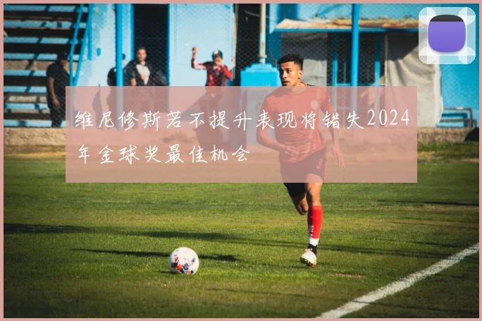 维尼修斯若不提升表现将错失2024年金球奖最佳机会