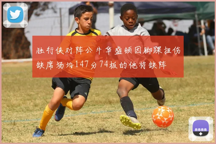 独行侠对阵公牛华盛顿因脚踝扭伤缺席场均147分74板的他将缺阵