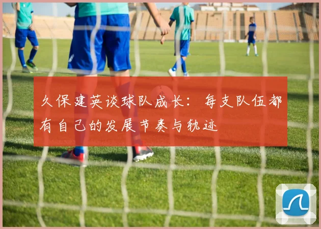 久保建英谈球队成长：每支队伍都有自己的发展节奏与轨迹