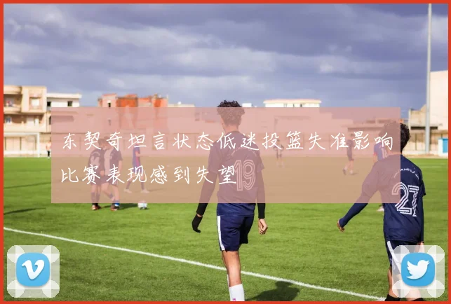 东契奇坦言状态低迷投篮失准影响比赛表现感到失望