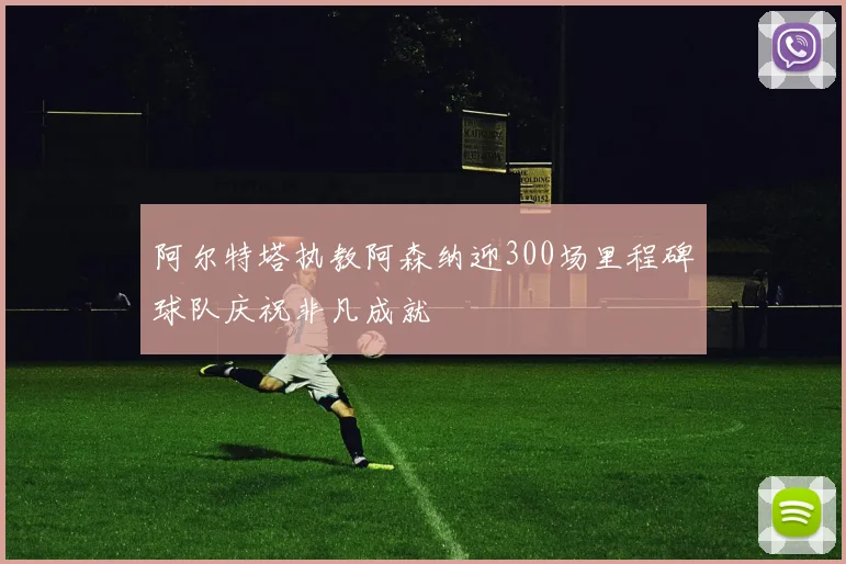 阿尔特塔执教阿森纳迎300场里程碑球队庆祝非凡成就