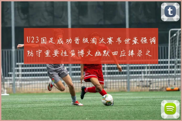 U23国足成功晋级淘汰赛韦世豪强调防守重要性黄博文幽默回应捧杀之说