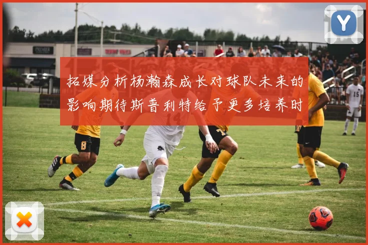 拓媒分析杨瀚森成长对球队未来的影响期待斯普利特给予更多培养时间