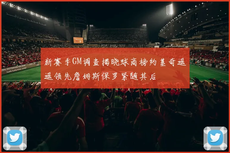 新赛季GM调查揭晓球商榜约基奇遥遥领先詹姆斯保罗紧随其后