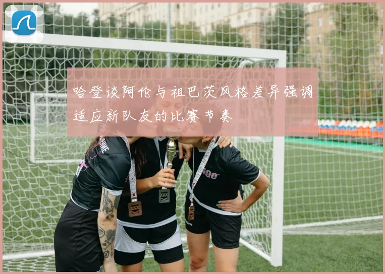 哈登谈阿伦与祖巴茨风格差异强调适应新队友的比赛节奏