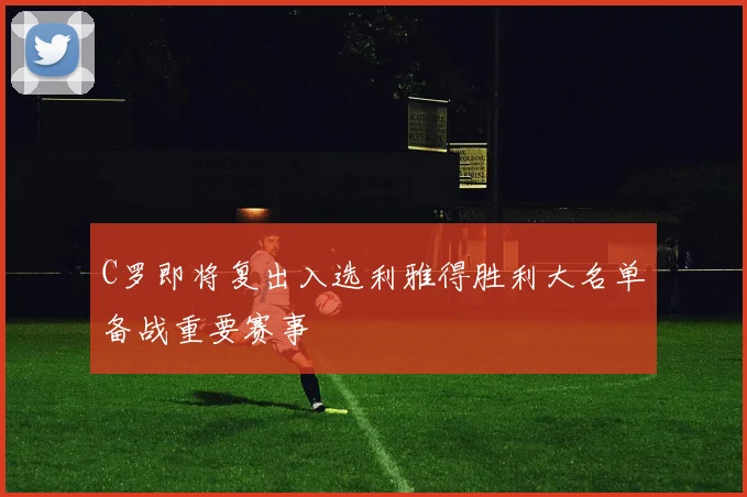 C罗即将复出入选利雅得胜利大名单备战重要赛事