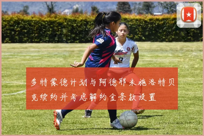 多特蒙德计划与阿德耶米施洛特贝克续约并考虑解约金条款设置